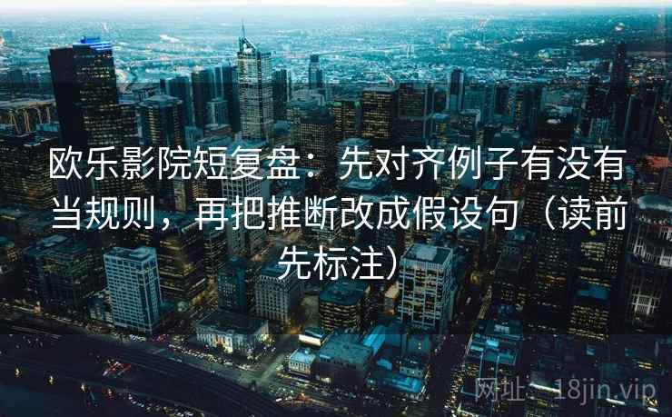 欧乐影院短复盘：先对齐例子有没有当规则，再把推断改成假设句（读前先标注）