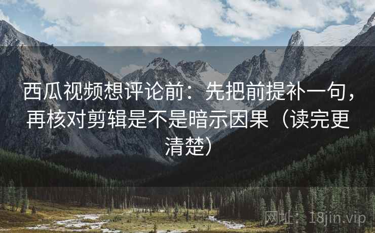 西瓜视频想评论前：先把前提补一句，再核对剪辑是不是暗示因果（读完更清楚）