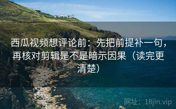 西瓜视频想评论前：先把前提补一句，再核对剪辑是不是暗示因果（读完更清楚）