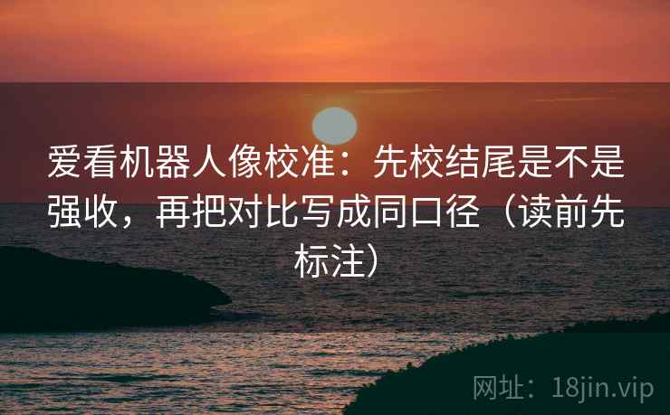 爱看机器人像校准：先校结尾是不是强收，再把对比写成同口径（读前先标注）