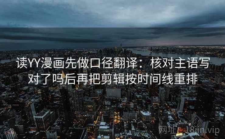 读YY漫画先做口径翻译：核对主语写对了吗后再把剪辑按时间线重排