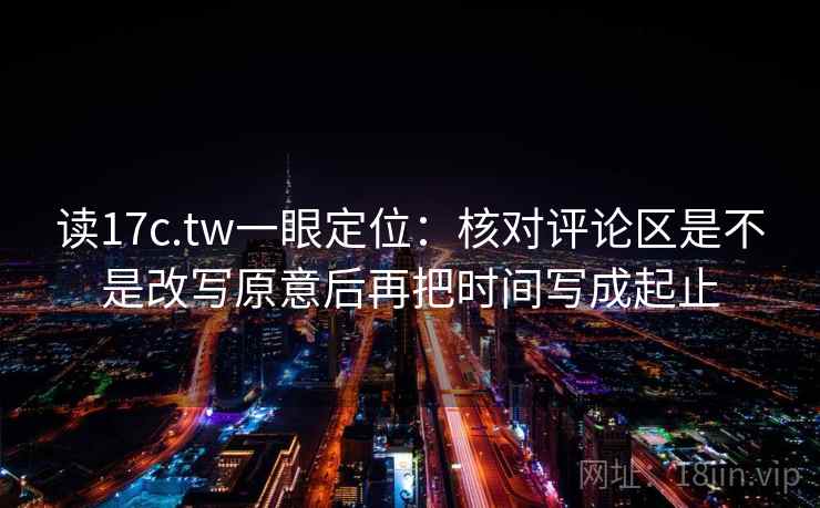 读17c.tw一眼定位：核对评论区是不是改写原意后再把时间写成起止