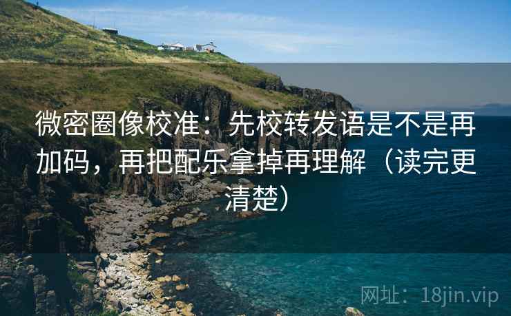 微密圈像校准：先校转发语是不是再加码，再把配乐拿掉再理解（读完更清楚）