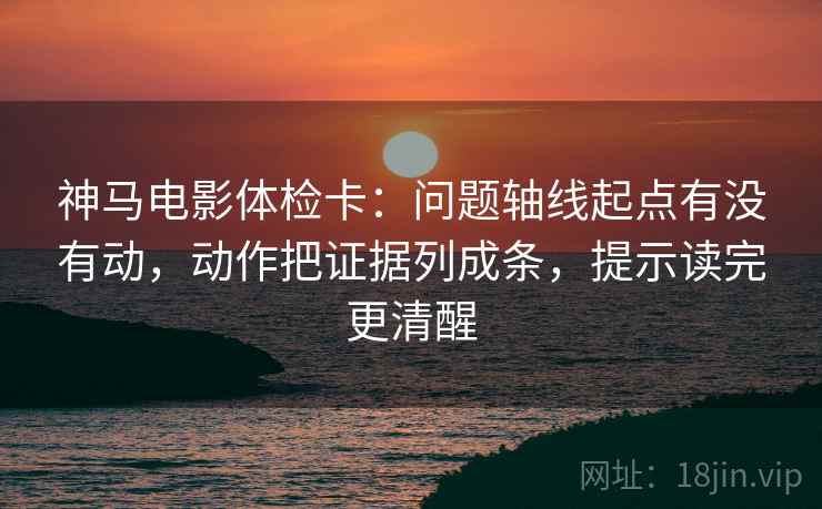 神马电影体检卡：问题轴线起点有没有动，动作把证据列成条，提示读完更清醒