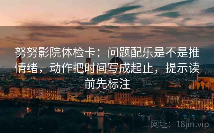 努努影院体检卡：问题配乐是不是推情绪，动作把时间写成起止，提示读前先标注
