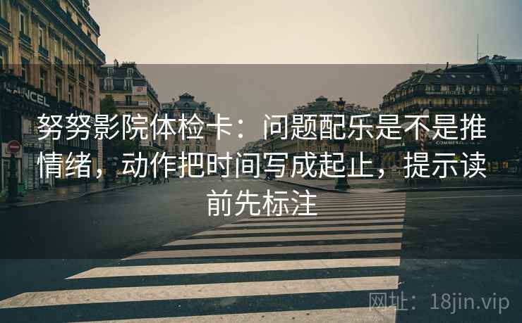 努努影院体检卡：问题配乐是不是推情绪，动作把时间写成起止，提示读前先标注