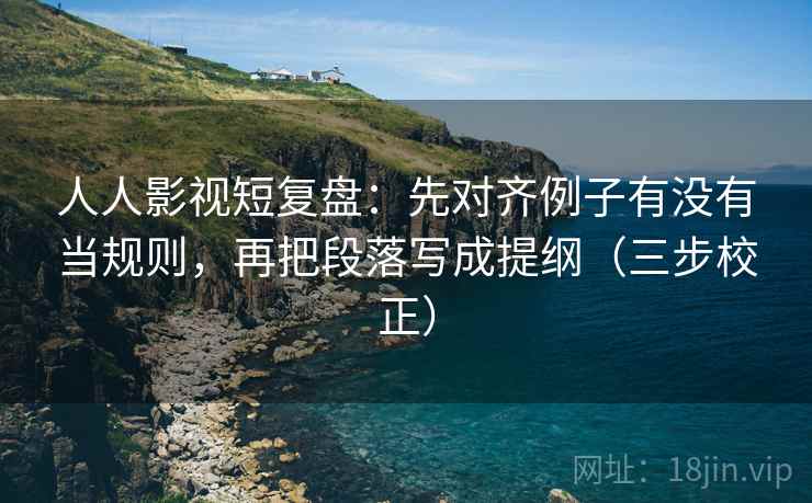 人人影视短复盘：先对齐例子有没有当规则，再把段落写成提纲（三步校正）