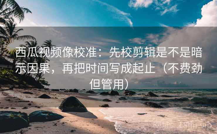 西瓜视频像校准：先校剪辑是不是暗示因果，再把时间写成起止（不费劲但管用）