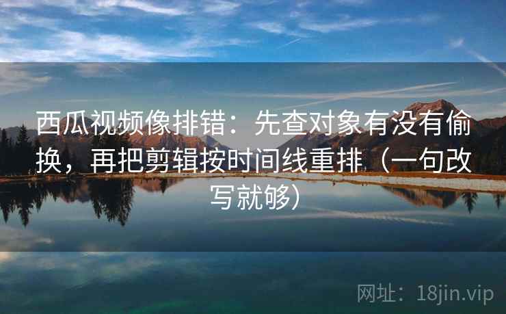 西瓜视频像排错：先查对象有没有偷换，再把剪辑按时间线重排（一句改写就够）