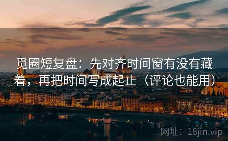 觅圈短复盘：先对齐时间窗有没有藏着，再把时间写成起止（评论也能用）