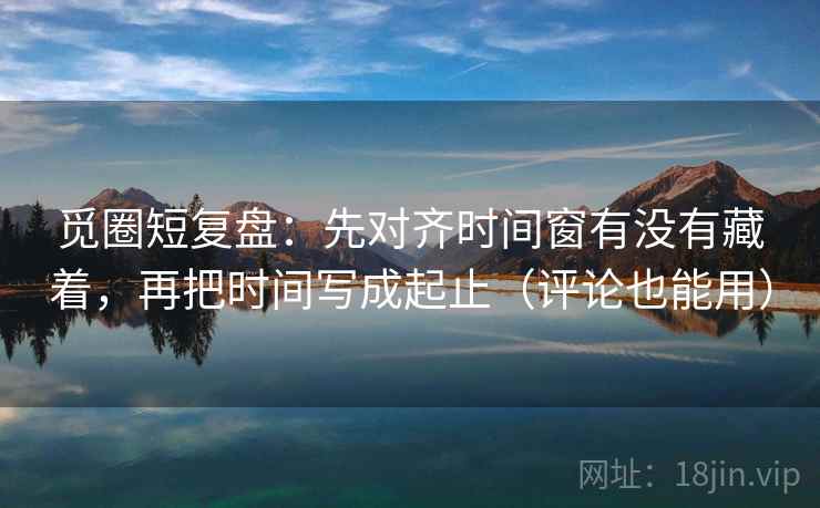 觅圈短复盘：先对齐时间窗有没有藏着，再把时间写成起止（评论也能用）