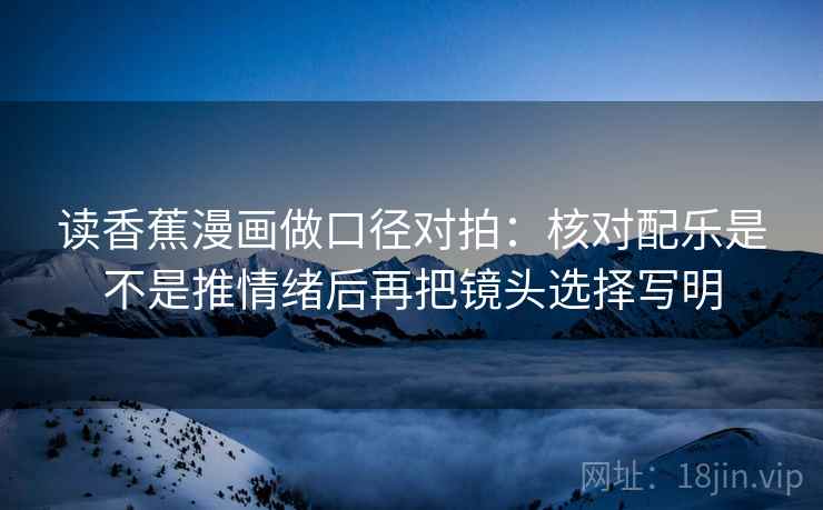 读香蕉漫画做口径对拍：核对配乐是不是推情绪后再把镜头选择写明