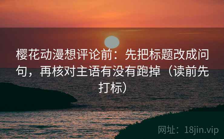樱花动漫想评论前：先把标题改成问句，再核对主语有没有跑掉（读前先打标）
