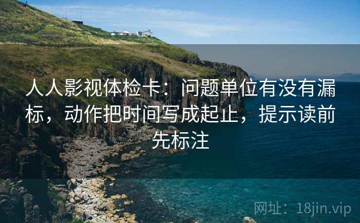 人人影视体检卡：问题单位有没有漏标，动作把时间写成起止，提示读前先标注