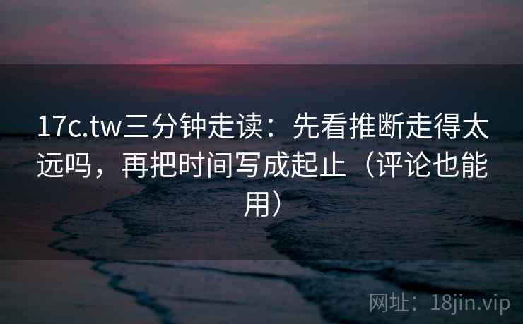 17c.tw三分钟走读：先看推断走得太远吗，再把时间写成起止（评论也能用）