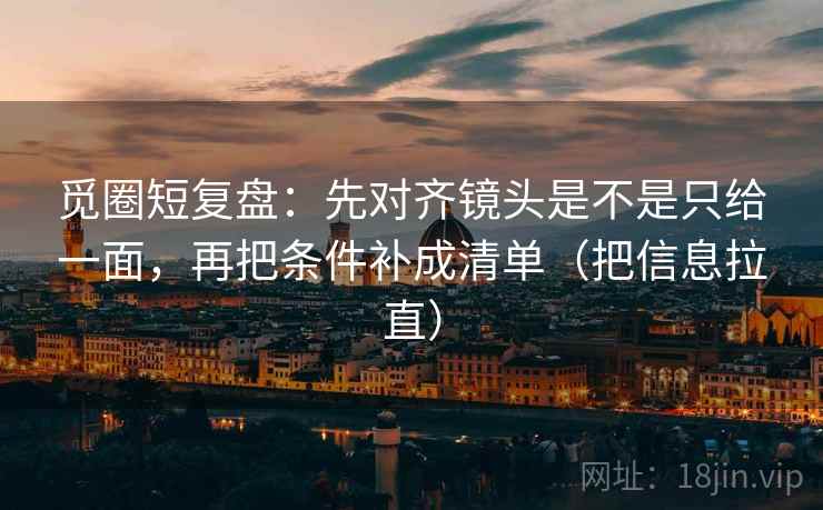 觅圈短复盘：先对齐镜头是不是只给一面，再把条件补成清单（把信息拉直）