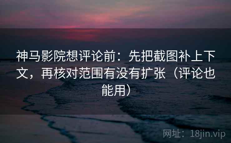 神马影院想评论前：先把截图补上下文，再核对范围有没有扩张（评论也能用）