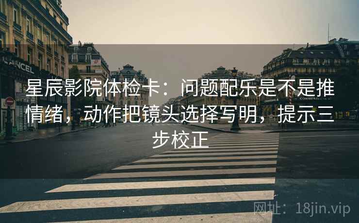 星辰影院体检卡:问题配乐是不是推情绪,动作把镜头选择写明,提示三步校正 星辰影院体检卡:问题配乐是不是推情绪,动作把镜头选择写明,提示三步校正