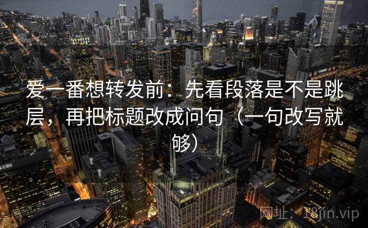 爱一番想转发前:先看段落是不是跳层,再把标题改成问句(一句改写就够) 爱一番想转发前:先看段落是不是跳层,再把标题改成问句(一句改写就够)