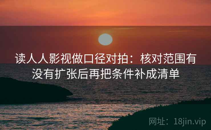 读人人影视做口径对拍:核对范围有没有扩张后再把条件补成清单 读人人影视做口径对拍:核对范围有没有扩张后再把条件补成清单