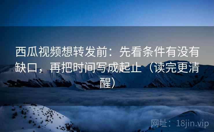 西瓜视频想转发前：先看条件有没有缺口，再把时间写成起止（读完更清醒）